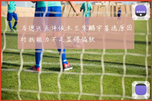 马德兴点评依木兰朱鹏宇落选原因对抗能力不足显得偏软