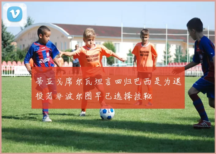 蒂亚戈席尔瓦坦言回归巴西是为退役若非波尔图早已选择挂靴