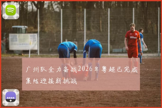 广州队全力备战2026年粤超已完成集结迎接新挑战