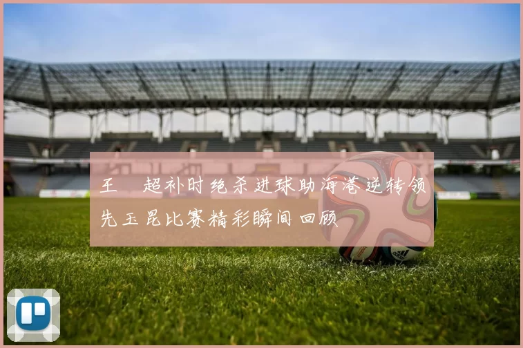 王燊超补时绝杀进球助海港逆转领先玉昆比赛精彩瞬间回顾