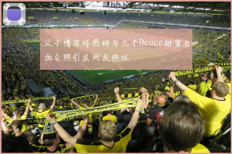 父子情深塔图姆与儿子Deuce甜蜜自拍合照引发网友热议