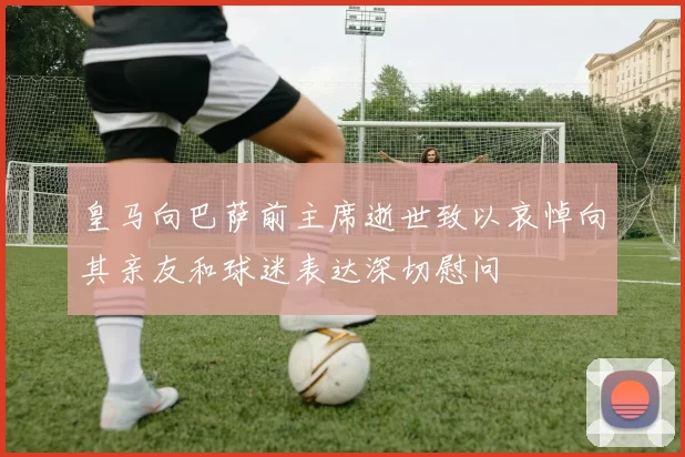 皇马向巴萨前主席逝世致以哀悼向其亲友和球迷表达深切慰问