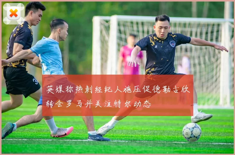 英媒称热刺经纪人施压促德勒古欣转会罗马并关注特尔动态