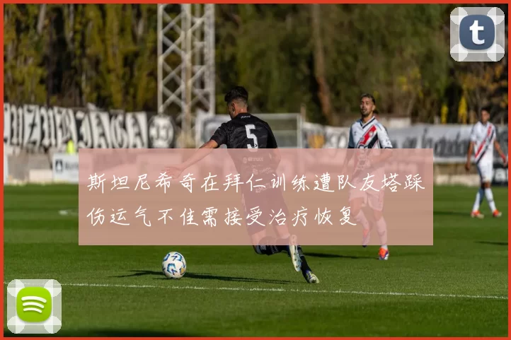 斯坦尼希奇在拜仁训练遭队友塔踩伤运气不佳需接受治疗恢复