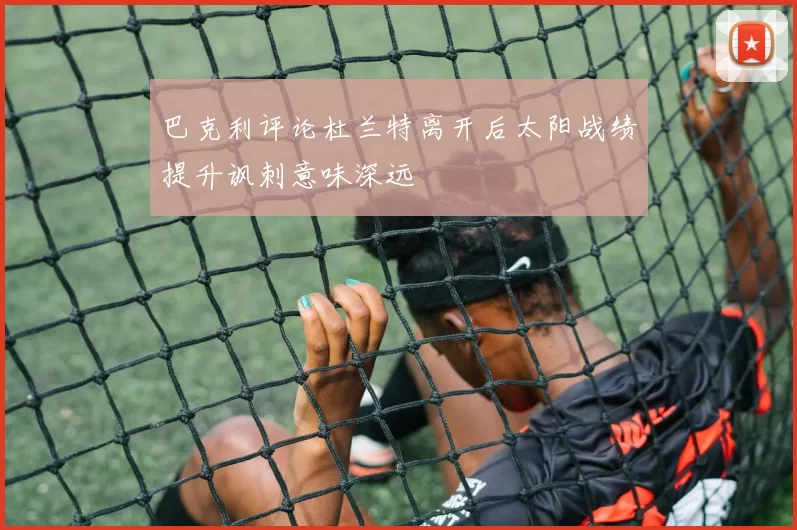 巴克利评论杜兰特离开后太阳战绩提升讽刺意味深远
