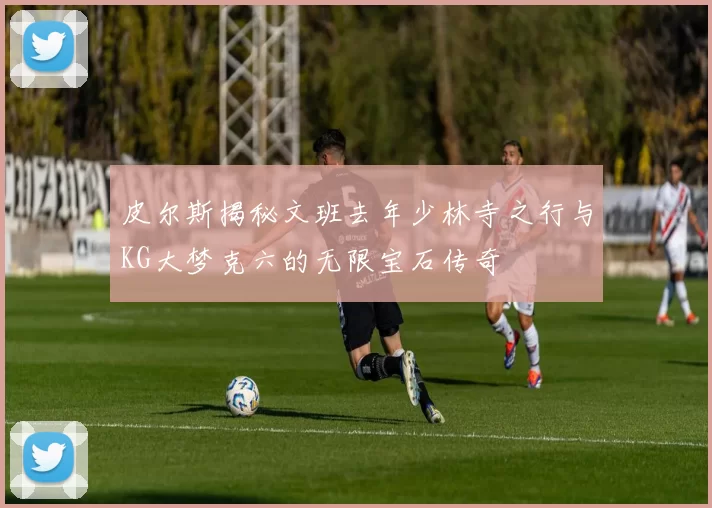 皮尔斯揭秘文班去年少林寺之行与KG大梦克六的无限宝石传奇