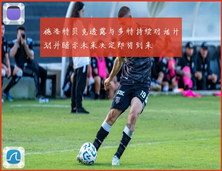 施洛特贝克透露与多特持续对话计划并暗示未来决定即将到来