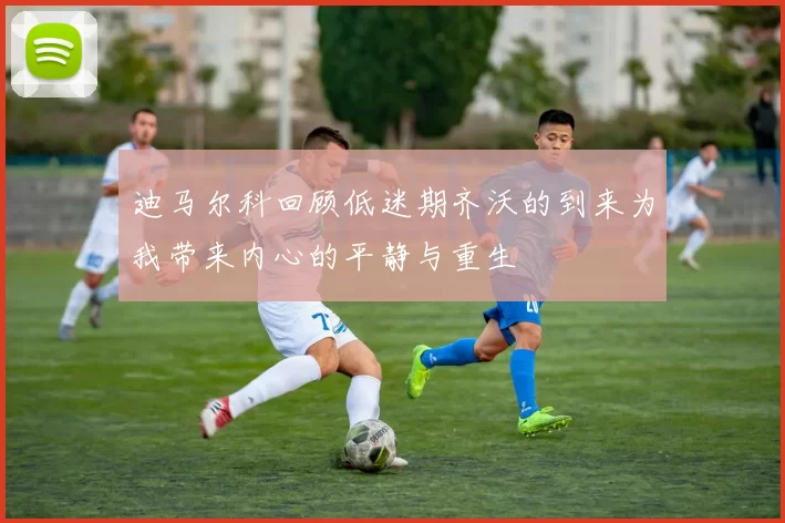迪马尔科回顾低迷期齐沃的到来为我带来内心的平静与重生