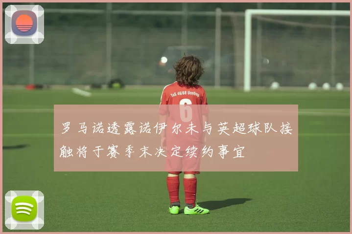 罗马诺透露诺伊尔未与英超球队接触将于赛季末决定续约事宜