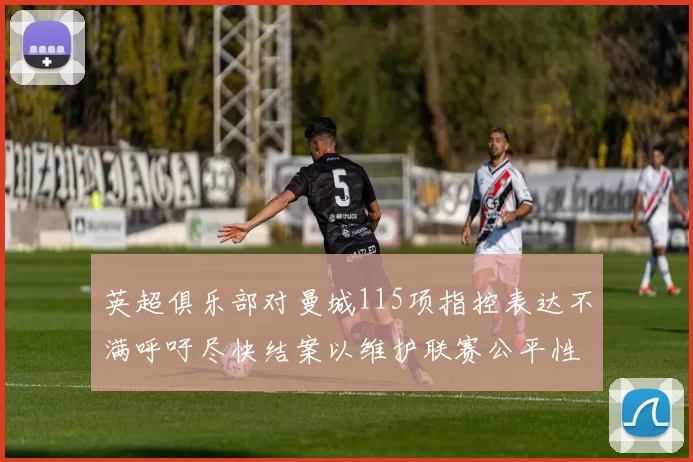英超俱乐部对曼城115项指控表达不满呼吁尽快结案以维护联赛公平性
