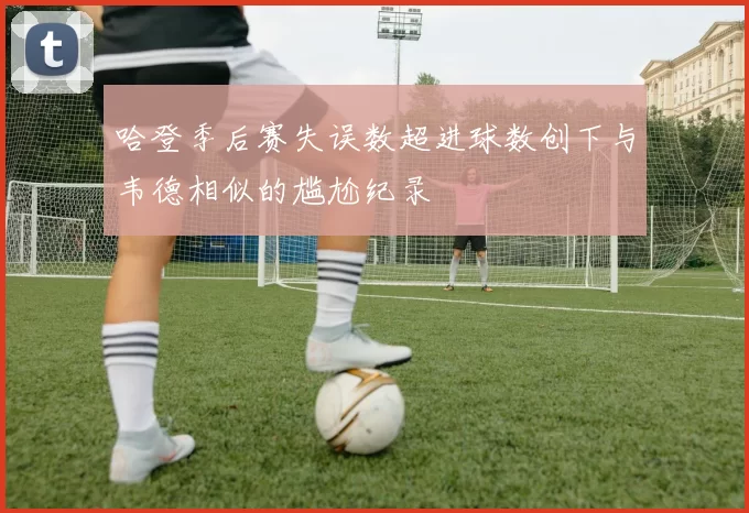 哈登季后赛失误数超进球数创下与韦德相似的尴尬纪录