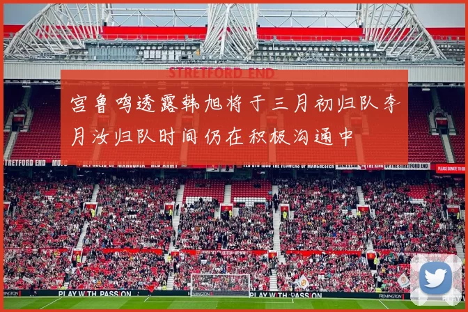 宫鲁鸣透露韩旭将于三月初归队李月汝归队时间仍在积极沟通中