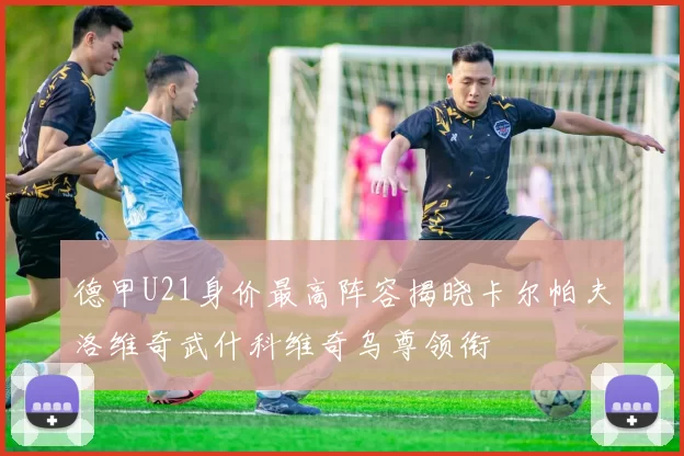 德甲U21身价最高阵容揭晓卡尔帕夫洛维奇武什科维奇乌尊领衔
