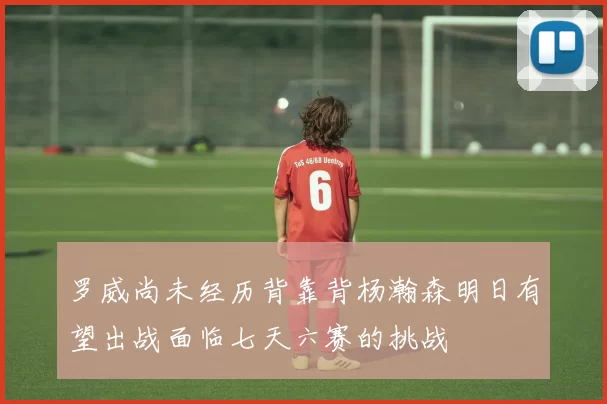 罗威尚未经历背靠背杨瀚森明日有望出战面临七天六赛的挑战