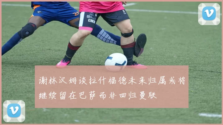 谢林汉姆谈拉什福德未来归属或将继续留在巴萨而非回归曼联