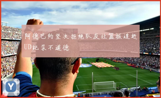 阿德巴约坚决拒绝队友让篮板追赶UD纪录不道德