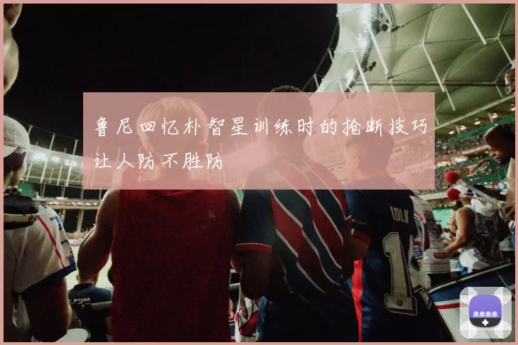 鲁尼回忆朴智星训练时的抢断技巧让人防不胜防
