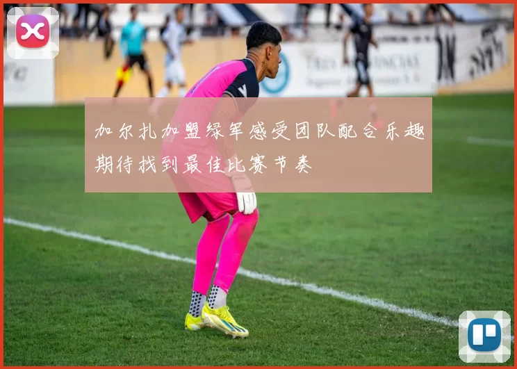 加尔扎加盟绿军感受团队配合乐趣期待找到最佳比赛节奏