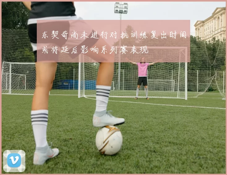 东契奇尚未进行对抗训练复出时间或将延后影响系列赛表现