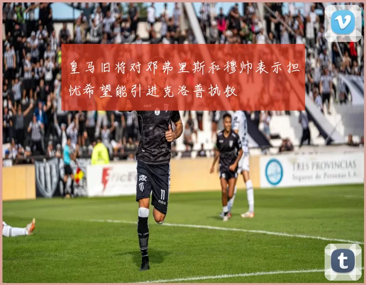 皇马旧将对邓弗里斯和穆帅表示担忧希望能引进克洛普执教