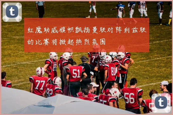 红魔助威旗帜飘扬曼联对阵利兹联的比赛将掀起热烈氛围