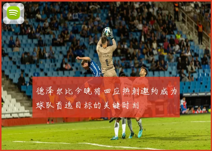 德泽尔比今晚将回应热刺邀约成为球队首选目标的关键时刻