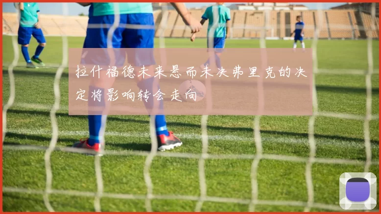 拉什福德未来悬而未决弗里克的决定将影响转会走向