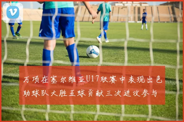 万项在塞尔维亚U17联赛中表现出色助球队大胜五球贡献三次进攻参与